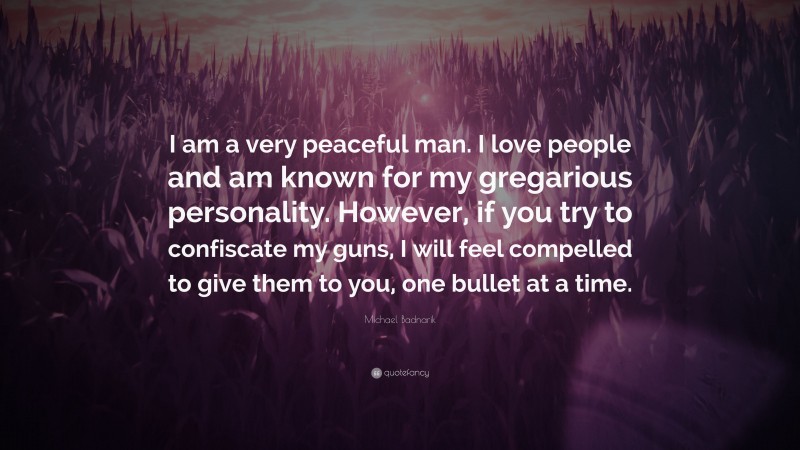 Michael Badnarik Quote: “I am a very peaceful man. I love people and am known for my gregarious personality. However, if you try to confiscate my guns, I will feel compelled to give them to you, one bullet at a time.”