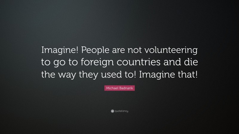 Michael Badnarik Quote: “Imagine! People are not volunteering to go to foreign countries and die the way they used to! Imagine that!”