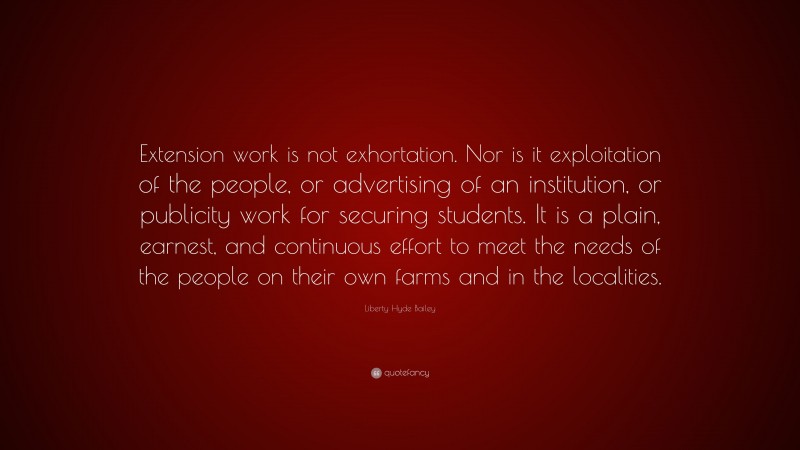 Liberty Hyde Bailey Quote: “Extension work is not exhortation. Nor is it exploitation of the people, or advertising of an institution, or publicity work for securing students. It is a plain, earnest, and continuous effort to meet the needs of the people on their own farms and in the localities.”
