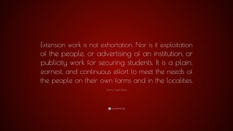 Liberty Hyde Bailey Quote: “Extension work is not exhortation. Nor is it exploitation of the people, or advertising of an institution, or publicity work for securing students. It is a plain, earnest, and continuous effort to meet the needs of the people on their own farms and in the localities.”