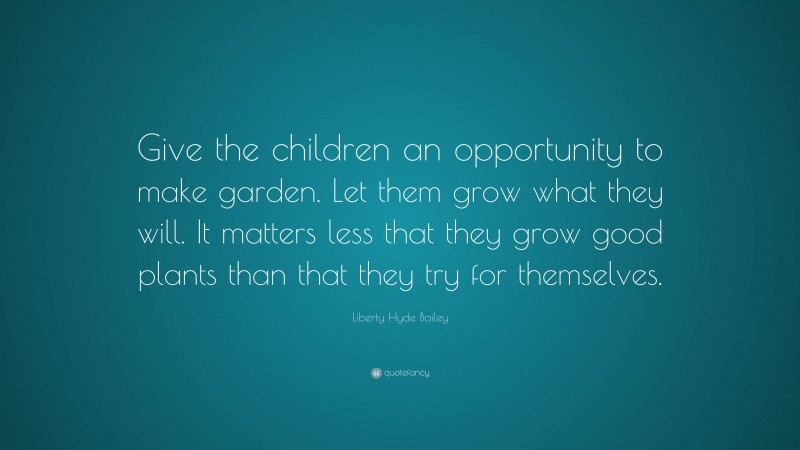 Liberty Hyde Bailey Quote: “Give the children an opportunity to make garden. Let them grow what they will. It matters less that they grow good plants than that they try for themselves.”