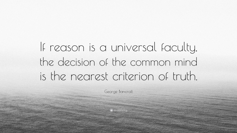 George Bancroft Quote: “If reason is a universal faculty, the decision of the common mind is the nearest criterion of truth.”