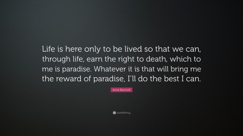 Anne Bancroft Quote: “Life is here only to be lived so that we can, through life, earn the right to death, which to me is paradise. Whatever it is that will bring me the reward of paradise, I’ll do the best I can.”