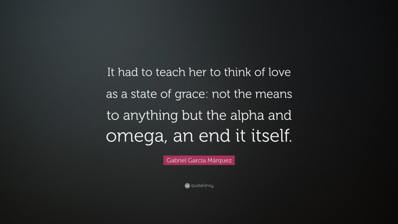 Gabriel Garcí­a Márquez Quote: “It had to teach her to think of love as a state of grace: not the means to anything but the alpha and omega, an end it itself.”