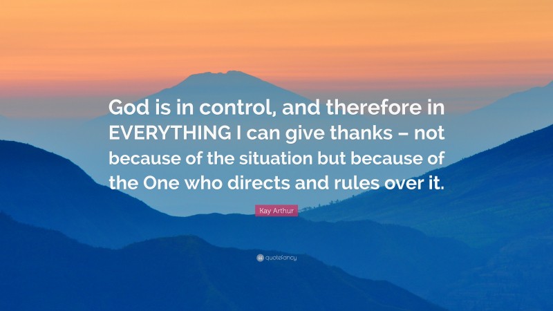 Kay Arthur Quote: “God is in control, and therefore in EVERYTHING I can give thanks – not because of the situation but because of the One who directs and rules over it.”