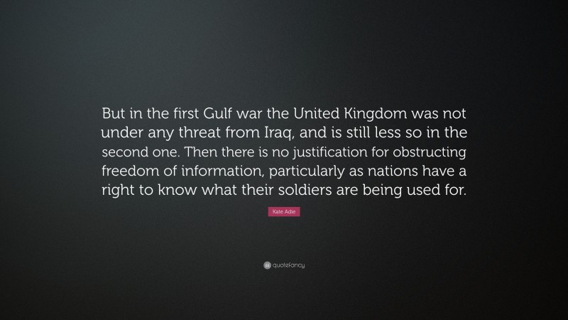 Kate Adie Quote: “But in the first Gulf war the United Kingdom was not under any threat from Iraq, and is still less so in the second one. Then there is no justification for obstructing freedom of information, particularly as nations have a right to know what their soldiers are being used for.”