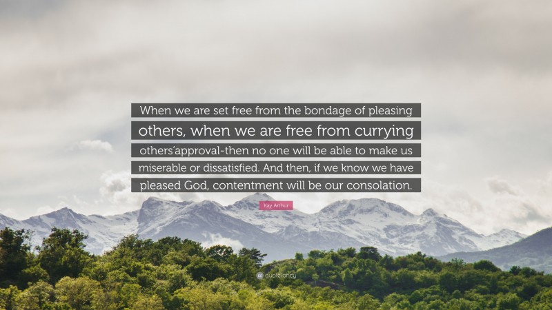 Kay Arthur Quote: “When we are set free from the bondage of pleasing others, when we are free from currying others’approval-then no one will be able to make us miserable or dissatisfied. And then, if we know we have pleased God, contentment will be our consolation.”