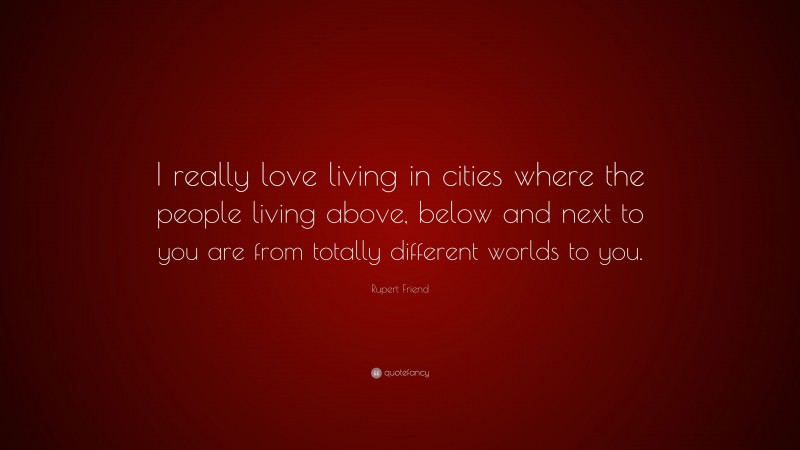 Rupert Friend Quote: “I really love living in cities where the people living above, below and next to you are from totally different worlds to you.”