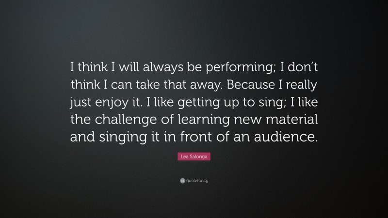 Lea Salonga Quote: “I think I will always be performing; I don’t think I can take that away. Because I really just enjoy it. I like getting up to sing; I like the challenge of learning new material and singing it in front of an audience.”