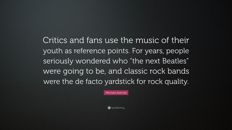 Michael Azerrad Quote: “Critics and fans use the music of their youth as reference points. For years, people seriously wondered who “the next Beatles” were going to be, and classic rock bands were the de facto yardstick for rock quality.”