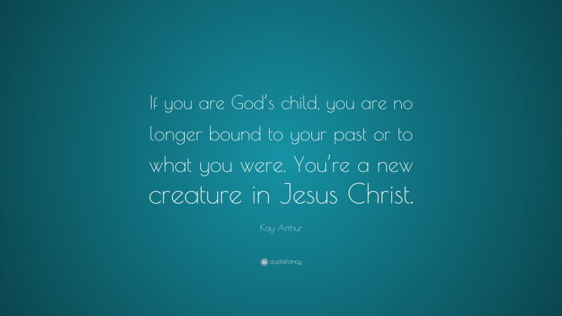 Kay Arthur Quote: “If you are God’s child, you are no longer bound to your past or to what you were. You’re a new creature in Jesus Christ.”
