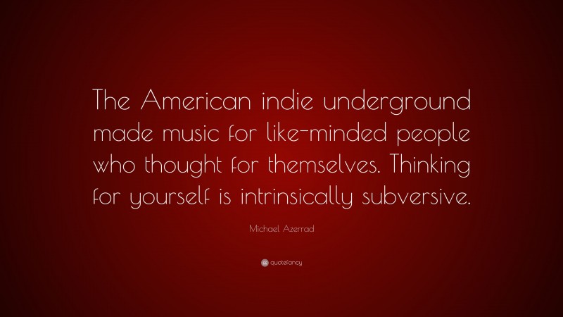 Michael Azerrad Quote: “The American indie underground made music for like-minded people who thought for themselves. Thinking for yourself is intrinsically subversive.”