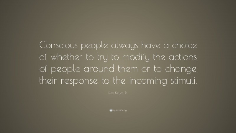 Ken Keyes Jr. Quote: “Conscious people always have a choice of whether to try to modify the actions of people around them or to change their response to the incoming stimuli.”