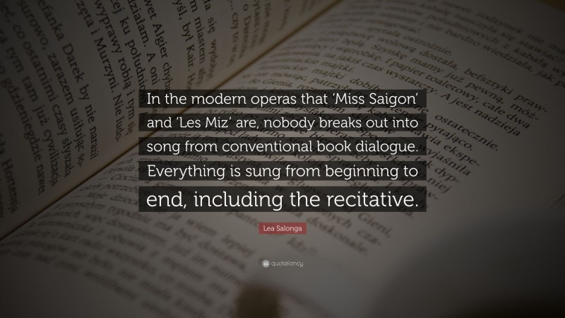 Lea Salonga Quote: “In the modern operas that ‘Miss Saigon’ and ‘Les Miz’ are, nobody breaks out into song from conventional book dialogue. Everything is sung from beginning to end, including the recitative.”