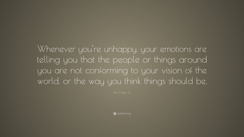 Ken Keyes Jr. Quote: “Whenever you’re unhappy, your emotions are telling you that the people or things around you are not conforming to your vision of the world, or the way you think things should be.”
