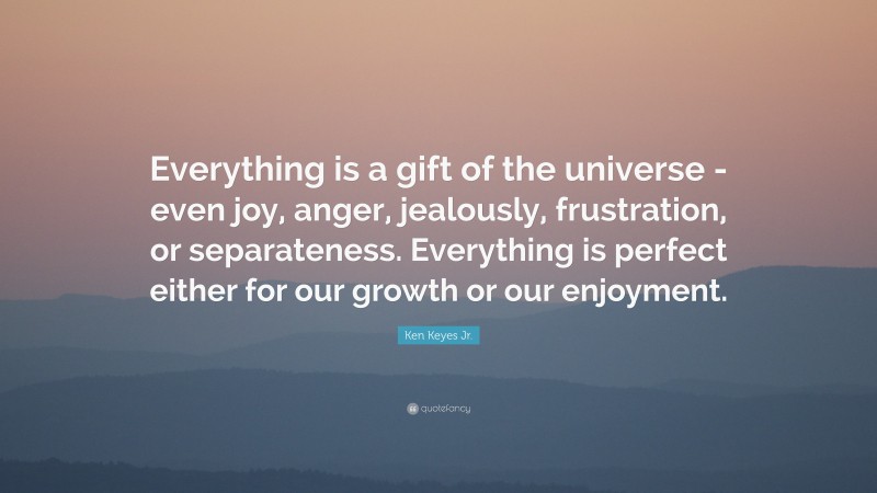 Ken Keyes Jr. Quote: “Everything is a gift of the universe -even joy, anger, jealously, frustration, or separateness. Everything is perfect either for our growth or our enjoyment.”