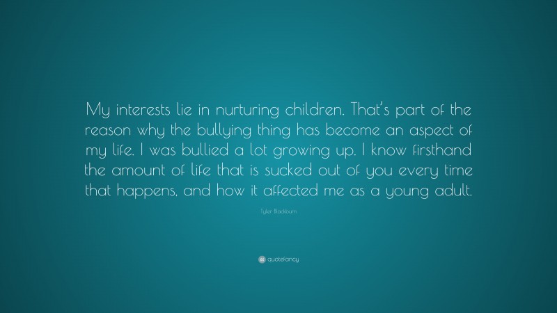 Tyler Blackburn Quote: “My interests lie in nurturing children. That’s part of the reason why the bullying thing has become an aspect of my life. I was bullied a lot growing up. I know firsthand the amount of life that is sucked out of you every time that happens, and how it affected me as a young adult.”