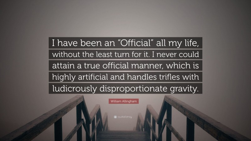 William Allingham Quote: “I have been an “Official” all my life, without the least turn for it. I never could attain a true official manner, which is highly artificial and handles trifles with ludicrously disproportionate gravity.”