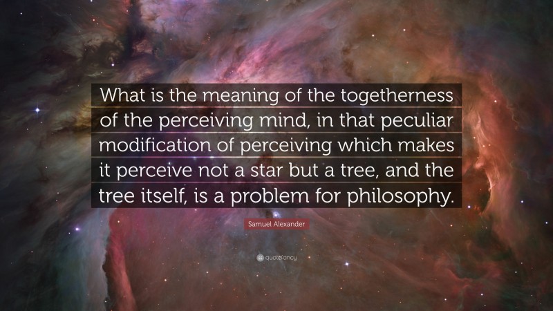 Samuel Alexander Quote: “What is the meaning of the togetherness of the perceiving mind, in that peculiar modification of perceiving which makes it perceive not a star but a tree, and the tree itself, is a problem for philosophy.”