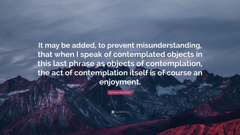 Samuel Alexander Quote: “It may be added, to prevent misunderstanding, that when I speak of contemplated objects in this last phrase as objects of contemplation, the act of contemplation itself is of course an enjoyment.”