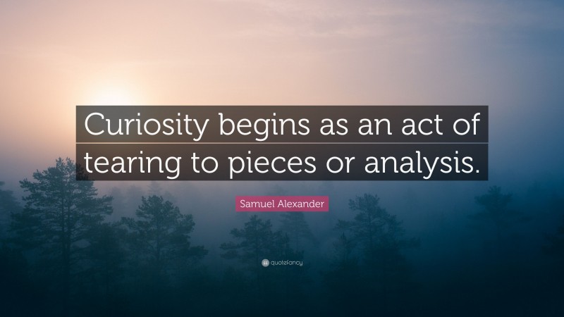 Samuel Alexander Quote: “Curiosity begins as an act of tearing to pieces or analysis.”