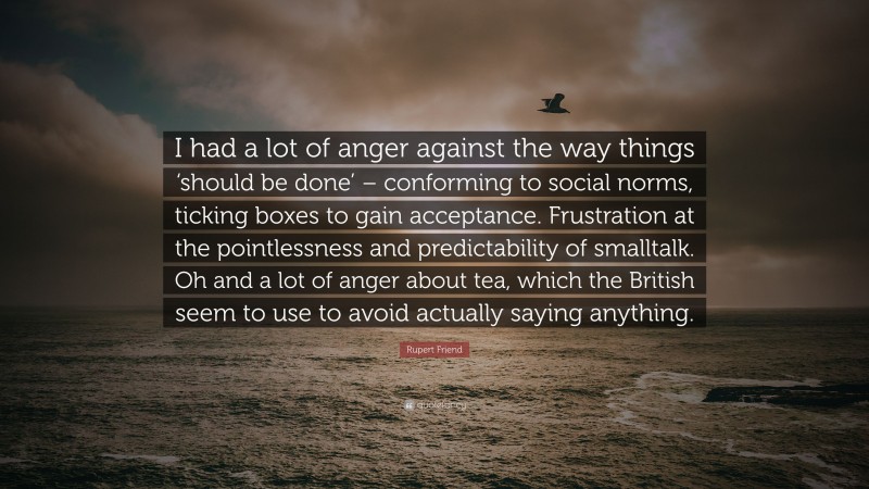 Rupert Friend Quote: “I had a lot of anger against the way things ‘should be done’ – conforming to social norms, ticking boxes to gain acceptance. Frustration at the pointlessness and predictability of smalltalk. Oh and a lot of anger about tea, which the British seem to use to avoid actually saying anything.”