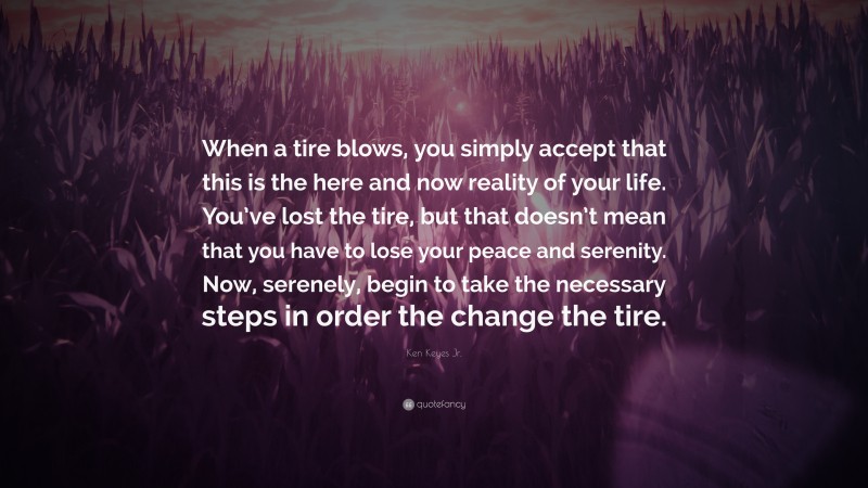 Ken Keyes Jr. Quote: “When a tire blows, you simply accept that this is the here and now reality of your life. You’ve lost the tire, but that doesn’t mean that you have to lose your peace and serenity. Now, serenely, begin to take the necessary steps in order the change the tire.”