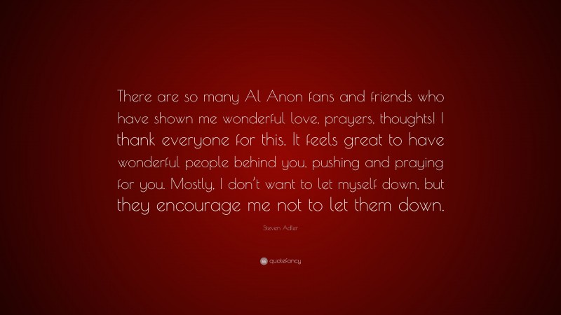 Steven Adler Quote: “There are so many Al Anon fans and friends who have shown me wonderful love, prayers, thoughts! I thank everyone for this. It feels great to have wonderful people behind you, pushing and praying for you. Mostly, I don’t want to let myself down, but they encourage me not to let them down.”