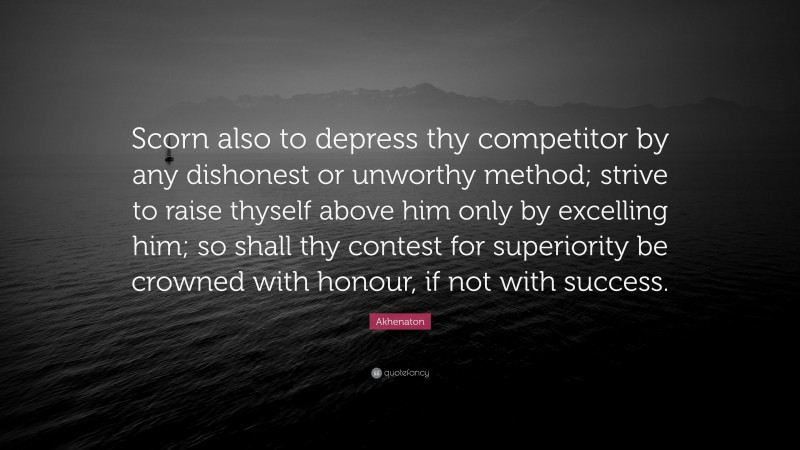 Akhenaton Quote: “Scorn also to depress thy competitor by any dishonest or unworthy method; strive to raise thyself above him only by excelling him; so shall thy contest for superiority be crowned with honour, if not with success.”