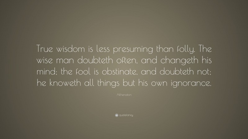 Akhenaton Quote: “True wisdom is less presuming than folly. The wise man doubteth often, and changeth his mind; the fool is obstinate, and doubteth not; he knoweth all things but his own ignorance.”