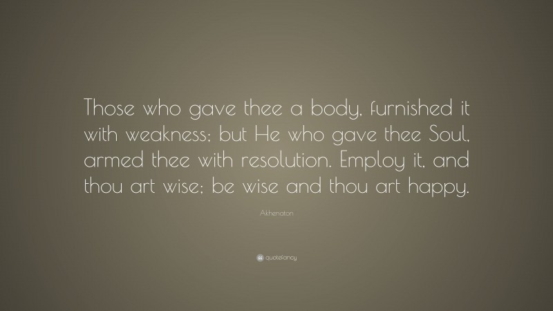 Akhenaton Quote: “Those who gave thee a body, furnished it with weakness; but He who gave thee Soul, armed thee with resolution. Employ it, and thou art wise; be wise and thou art happy.”