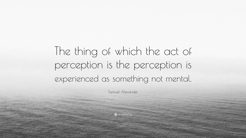 Samuel Alexander Quote: “The thing of which the act of perception is the perception is experienced as something not mental.”