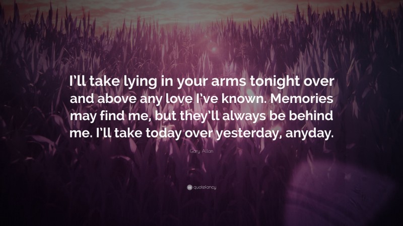 Gary Allan Quote: “I’ll take lying in your arms tonight over and above any love I’ve known. Memories may find me, but they’ll always be behind me. I’ll take today over yesterday, anyday.”