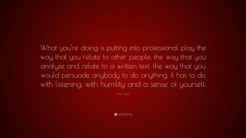 Trevor Nunn Quote: “What you’re doing is putting into professional play the way that you relate to other people, the way that you analyze and relate to a written text, the way that you would persuade anybody to do anything. It has to do with listening, with humility and a sense of yourself.”