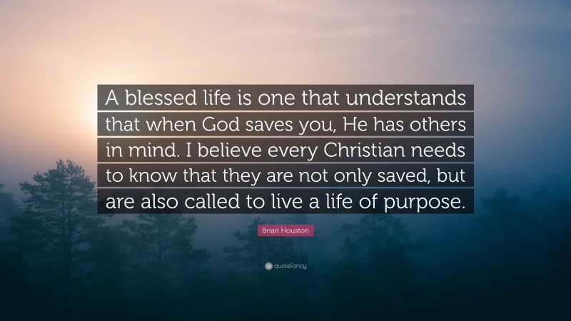 Brian Houston Quote: “A blessed life is one that understands that when God saves you, He has others in mind. I believe every Christian needs to know that they are not only saved, but are also called to live a life of purpose.”