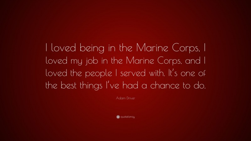 Adam Driver Quote: “I loved being in the Marine Corps, I loved my job in the Marine Corps, and I loved the people I served with. It’s one of the best things I’ve had a chance to do.”