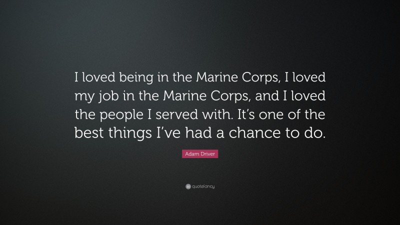 Adam Driver Quote: “I loved being in the Marine Corps, I loved my job in the Marine Corps, and I loved the people I served with. It’s one of the best things I’ve had a chance to do.”