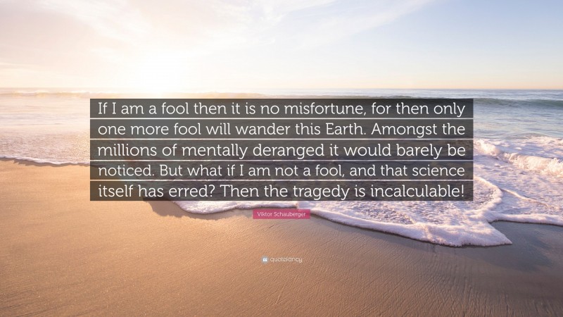 Viktor Schauberger Quote: “If I am a fool then it is no misfortune, for then only one more fool will wander this Earth. Amongst the millions of mentally deranged it would barely be noticed. But what if I am not a fool, and that science itself has erred? Then the tragedy is incalculable!”