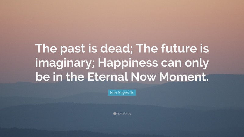 Ken Keyes Jr. Quote: “The past is dead; The future is imaginary; Happiness can only be in the Eternal Now Moment.”