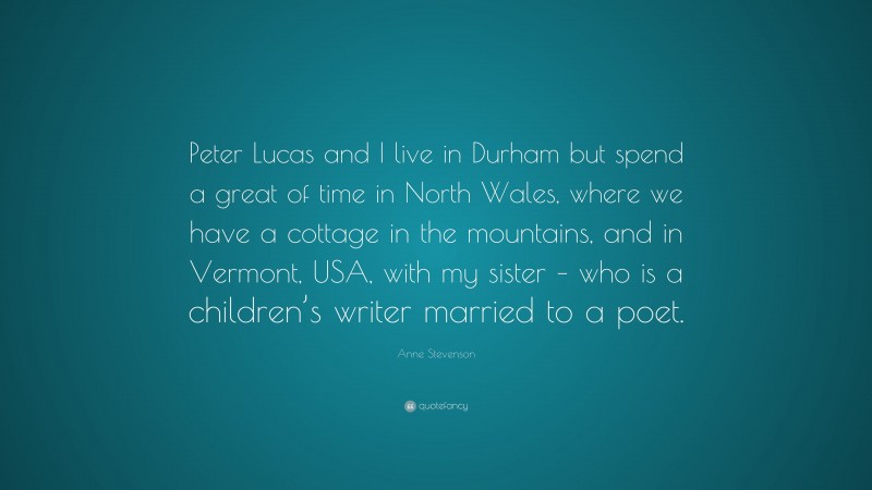 Anne Stevenson Quote: “Peter Lucas and I live in Durham but spend a great of time in North Wales, where we have a cottage in the mountains, and in Vermont, USA, with my sister – who is a children’s writer married to a poet.”