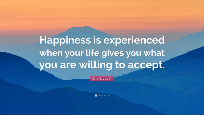 Ken Keyes Jr. Quote: “Happiness is experienced when your life gives you what you are willing to accept.”