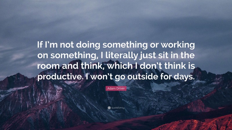 Adam Driver Quote: “If I’m not doing something or working on something, I literally just sit in the room and think, which I don’t think is productive. I won’t go outside for days.”