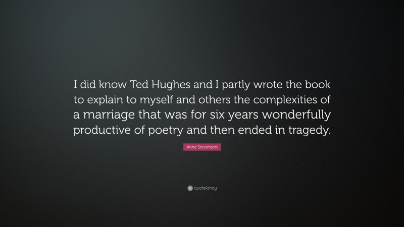 Anne Stevenson Quote: “I did know Ted Hughes and I partly wrote the book to explain to myself and others the complexities of a marriage that was for six years wonderfully productive of poetry and then ended in tragedy.”