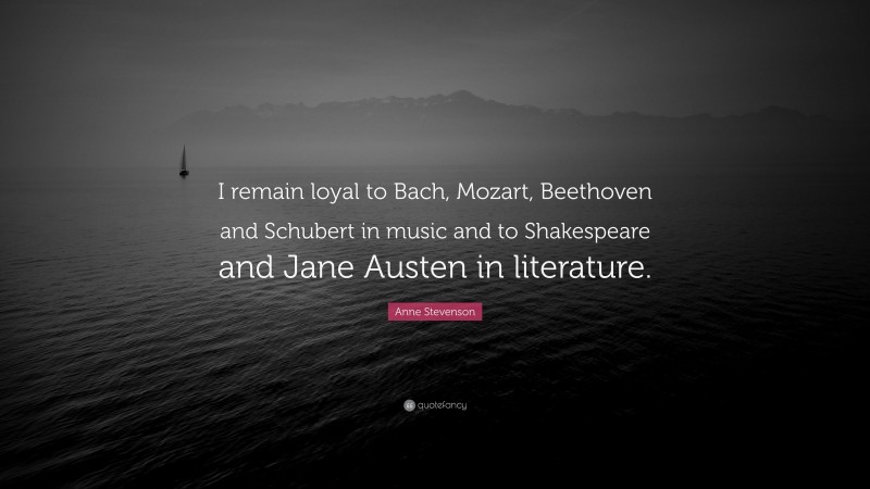 Anne Stevenson Quote: “I remain loyal to Bach, Mozart, Beethoven and Schubert in music and to Shakespeare and Jane Austen in literature.”