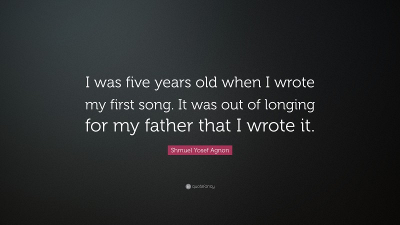Shmuel Yosef Agnon Quote: “I was five years old when I wrote my first song. It was out of longing for my father that I wrote it.”