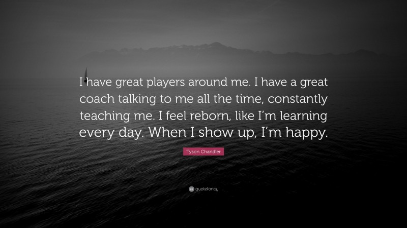 Tyson Chandler Quote: “I have great players around me. I have a great coach talking to me all the time, constantly teaching me. I feel reborn, like I’m learning every day. When I show up, I’m happy.”
