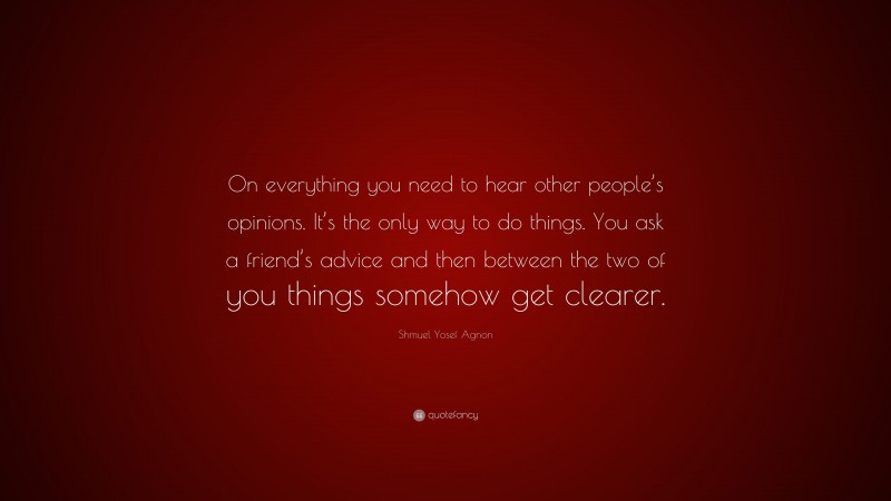 Shmuel Yosef Agnon Quote: “On everything you need to hear other people’s opinions. It’s the only way to do things. You ask a friend’s advice and then between the two of you things somehow get clearer.”