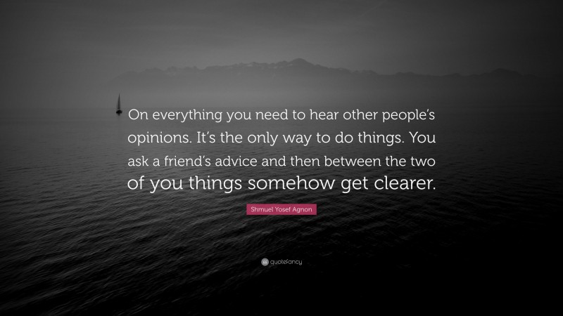 Shmuel Yosef Agnon Quote: “On everything you need to hear other people’s opinions. It’s the only way to do things. You ask a friend’s advice and then between the two of you things somehow get clearer.”