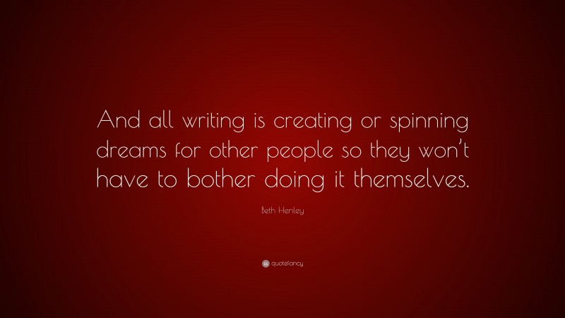 Beth Henley Quote: “And all writing is creating or spinning dreams for other people so they won’t have to bother doing it themselves.”