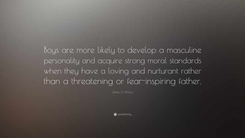 James Q. Wilson Quote: “Boys are more likely to develop a masculine personality and acquire strong moral standards when they have a loving and nurturant rather than a threatening or fear-inspiring father.”
